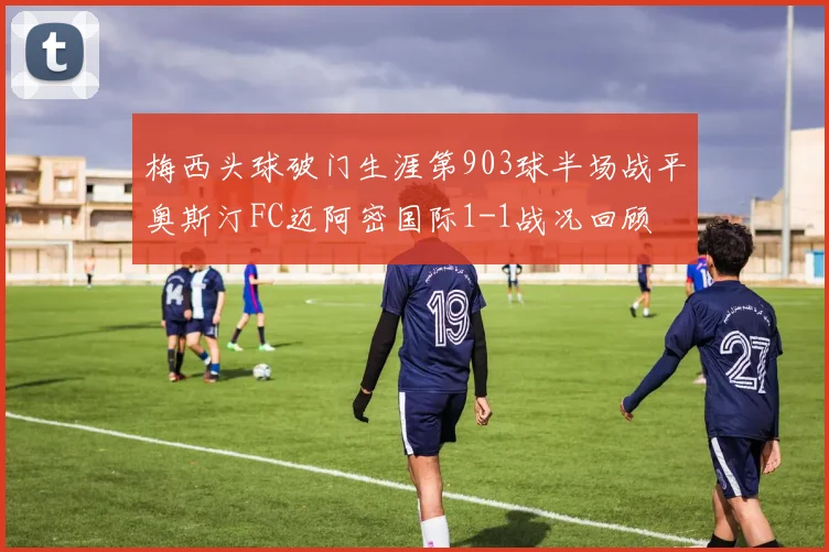 梅西头球破门生涯第903球半场战平奥斯汀FC迈阿密国际1-1战况回顾