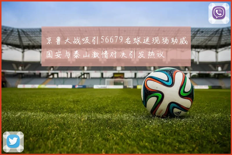 京鲁大战吸引56679名球迷现场助威国安与泰山激情对决引发热议