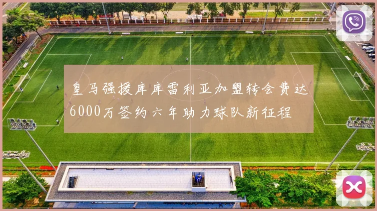 皇马强援库库雷利亚加盟转会费达6000万签约六年助力球队新征程