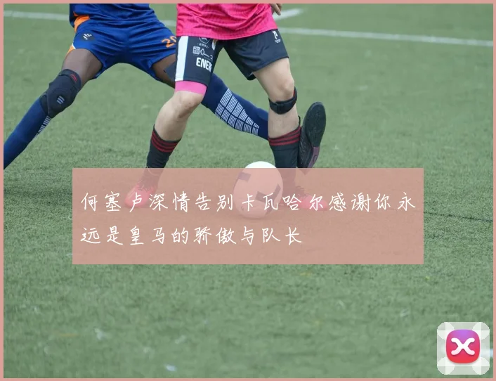 何塞卢深情告别卡瓦哈尔感谢你永远是皇马的骄傲与队长