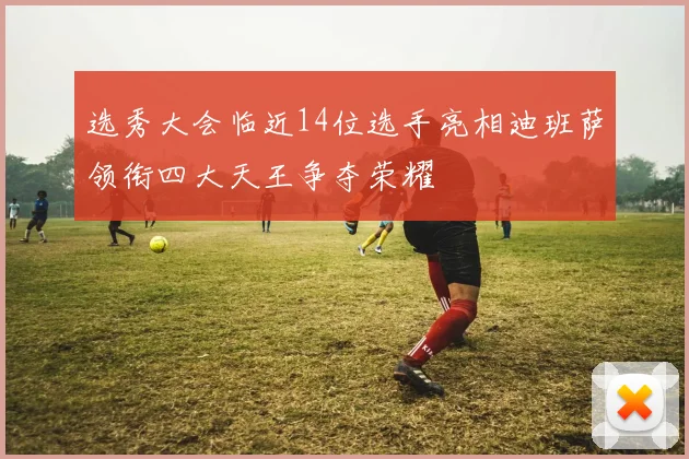 选秀大会临近14位选手亮相迪班萨领衔四大天王争夺荣耀