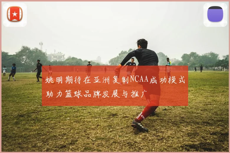 姚明期待在亚洲复制NCAA成功模式助力篮球品牌发展与推广