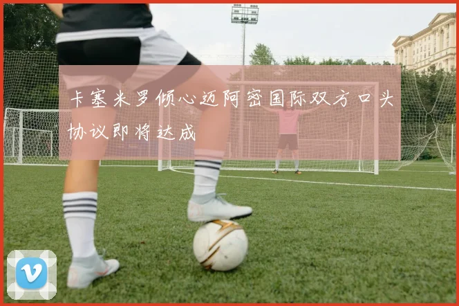 卡塞米罗倾心迈阿密国际双方口头协议即将达成