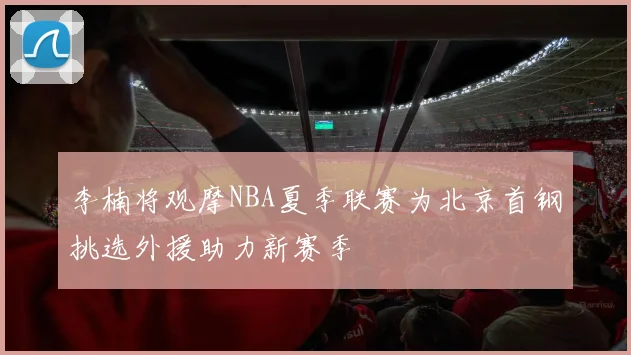 李楠将观摩NBA夏季联赛为北京首钢挑选外援助力新赛季
