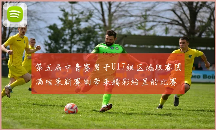 第五届中青赛男子U17组区域联赛圆满结束新赛制带来精彩纷呈的比赛体验