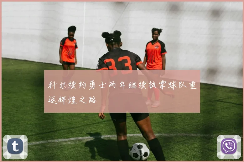 科尔续约勇士两年继续执掌球队重返辉煌之路