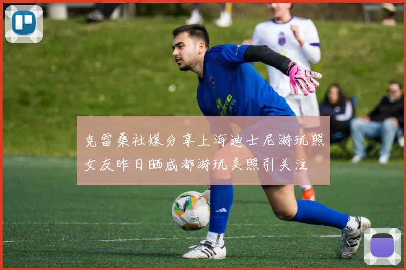 克雷桑社媒分享上海迪士尼游玩照女友昨日晒成都游玩美照引关注