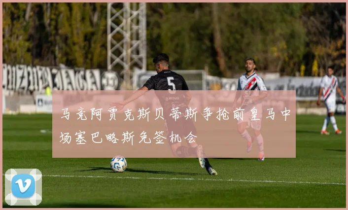 马竞阿贾克斯贝蒂斯争抢前皇马中场塞巴略斯免签机会