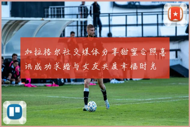 加拉格尔社交媒体分享甜蜜合照喜讯成功求婚与女友共度幸福时光