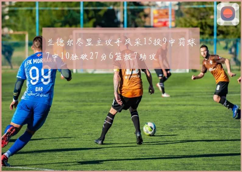 兰德尔尽显主攻手风采15投9中罚球7中10独砍27分6篮板7助攻