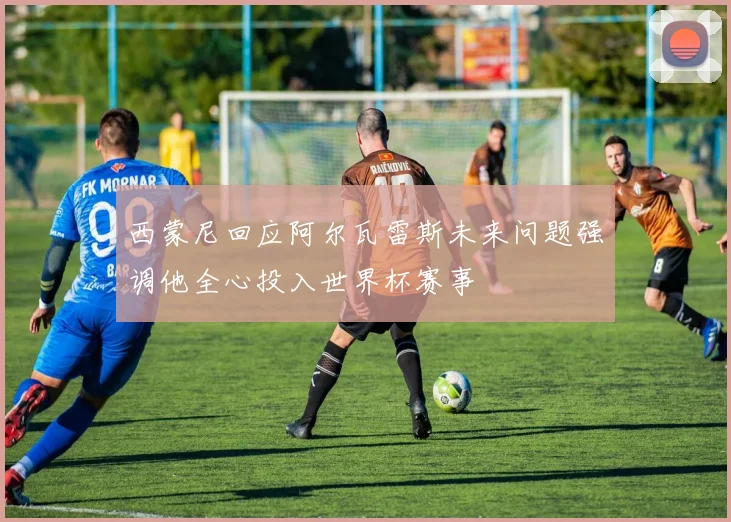 西蒙尼回应阿尔瓦雷斯未来问题强调他全心投入世界杯赛事