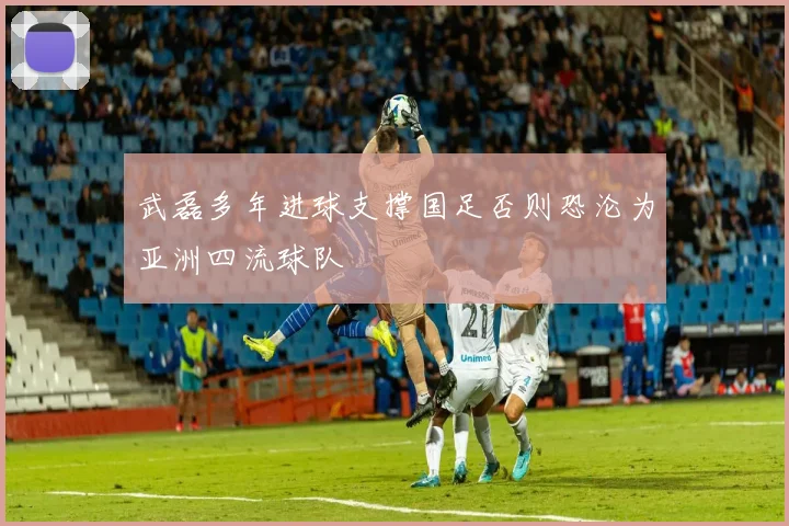 武磊多年进球支撑国足否则恐沦为亚洲四流球队