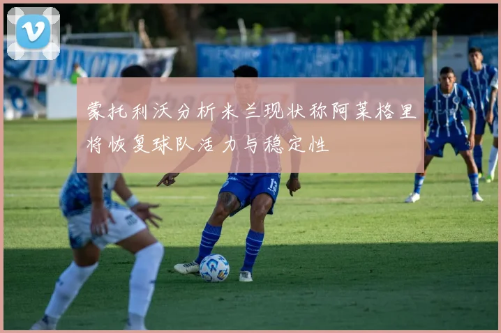 蒙托利沃分析米兰现状称阿莱格里将恢复球队活力与稳定性