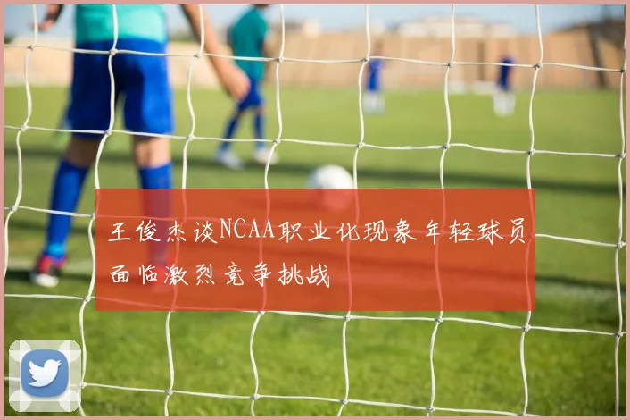 王俊杰谈NCAA职业化现象年轻球员面临激烈竞争挑战