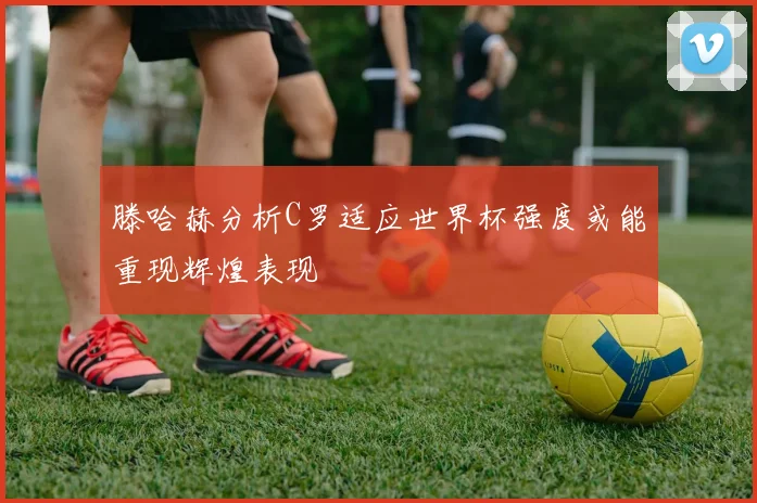 滕哈赫分析C罗适应世界杯强度或能重现辉煌表现