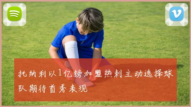托纳利以1亿镑加盟热刺主动选择球队期待首秀表现