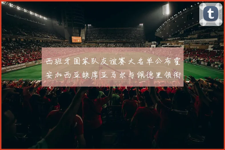 西班牙国家队友谊赛大名单公布霍安加西亚缺席亚马尔与佩德里领衔出战