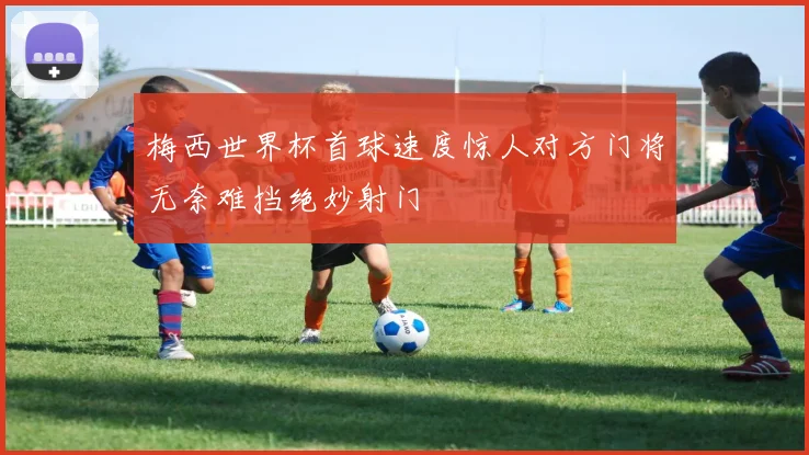梅西世界杯首球速度惊人对方门将无奈难挡绝妙射门