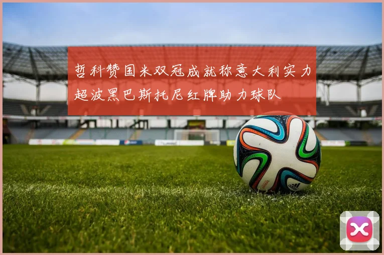 哲科赞国米双冠成就称意大利实力超波黑巴斯托尼红牌助力球队