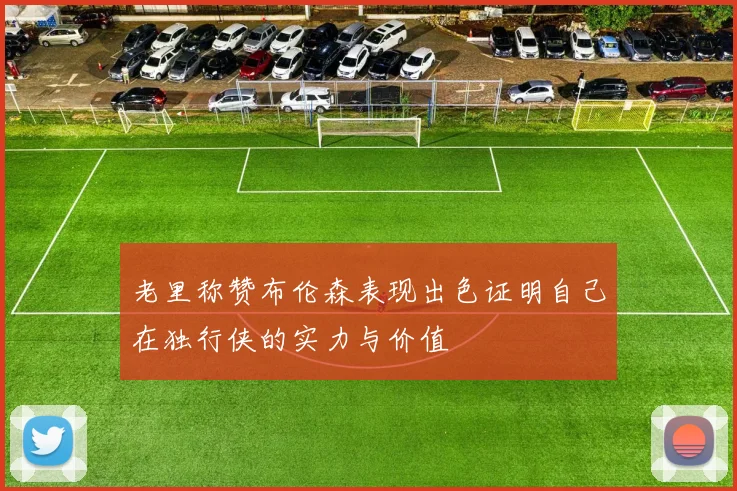 老里称赞布伦森表现出色证明自己在独行侠的实力与价值