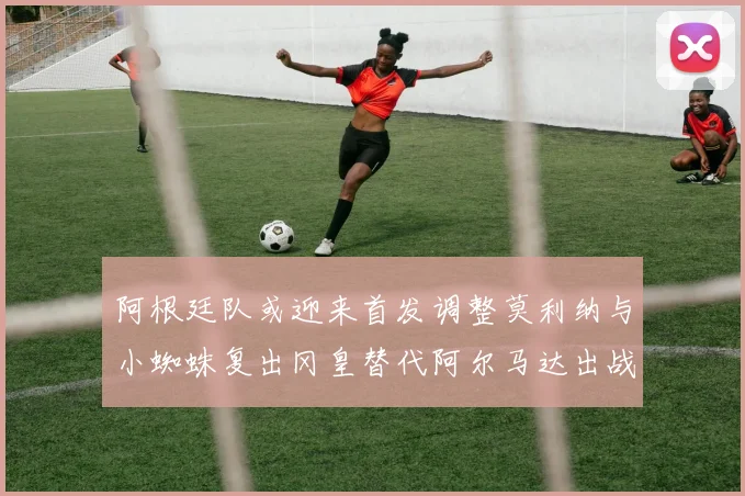 阿根廷队或迎来首发调整莫利纳与小蜘蛛复出冈皇替代阿尔马达出战
