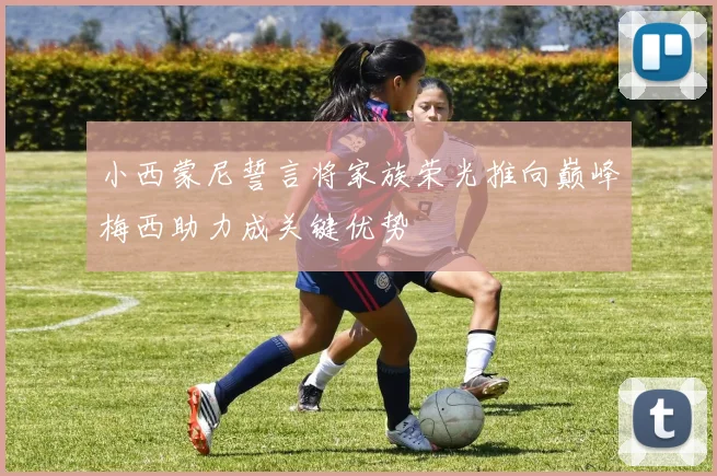 小西蒙尼誓言将家族荣光推向巅峰梅西助力成关键优势