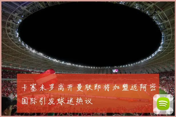 卡塞米罗离开曼联即将加盟迈阿密国际引发球迷热议