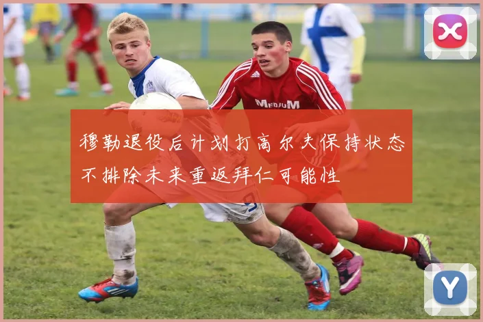 穆勒退役后计划打高尔夫保持状态不排除未来重返拜仁可能性