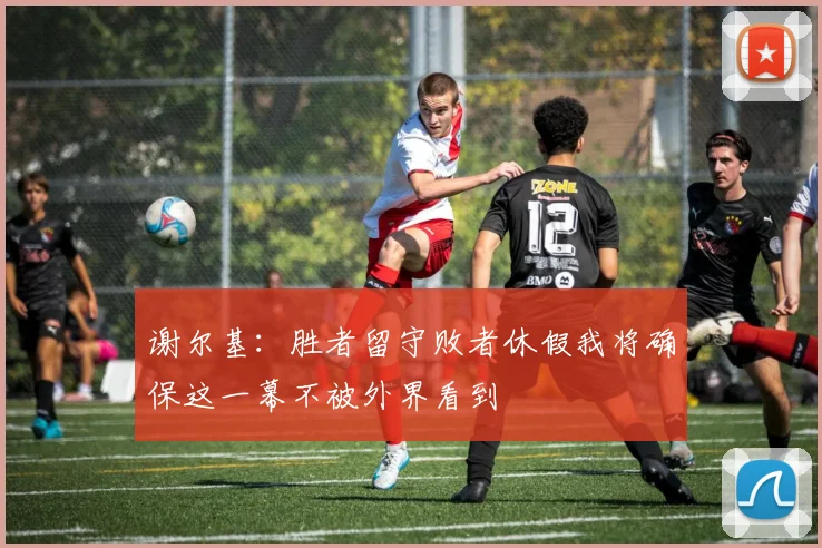 谢尔基：胜者留守败者休假我将确保这一幕不被外界看到