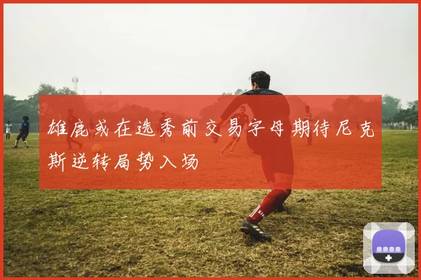 雄鹿或在选秀前交易字母期待尼克斯逆转局势入场