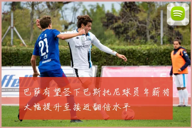 巴萨有望签下巴斯托尼球员年薪将大幅提升至接近翻倍水平