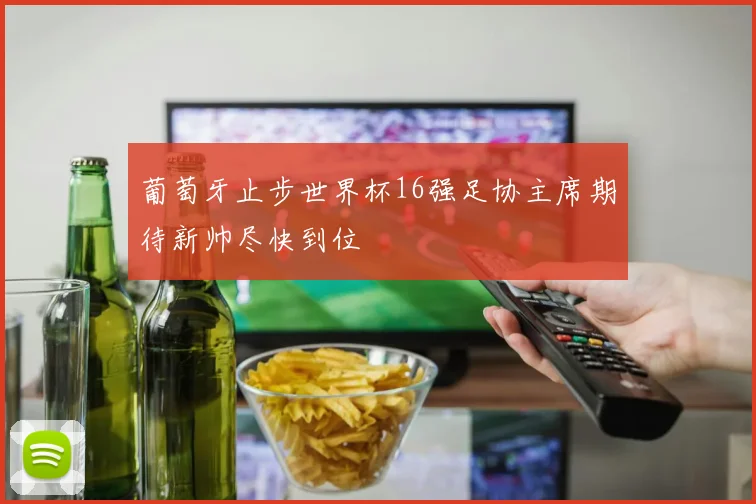 葡萄牙止步世界杯16强足协主席期待新帅尽快到位