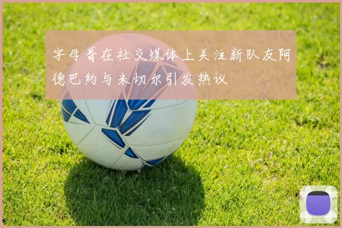 字母哥在社交媒体上关注新队友阿德巴约与米切尔引发热议