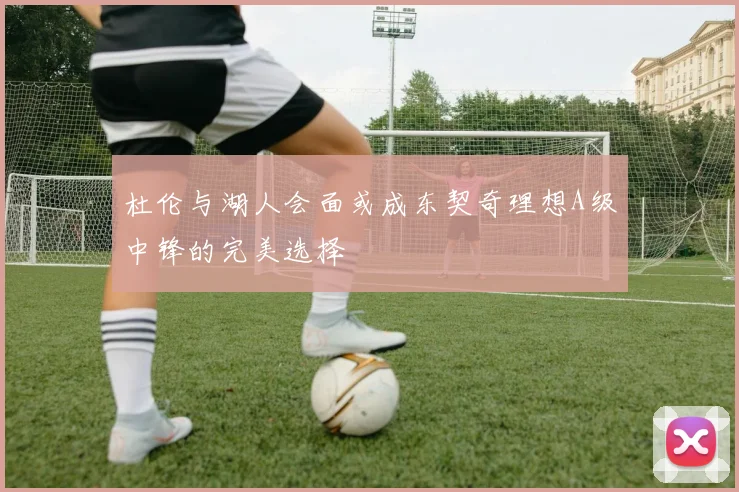 杜伦与湖人会面或成东契奇理想A级中锋的完美选择