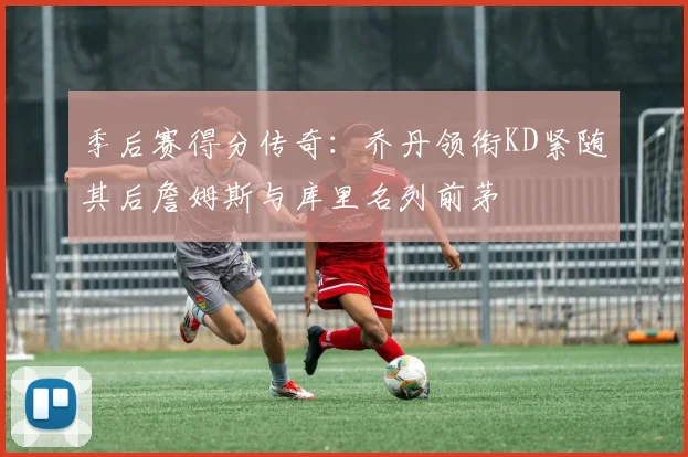 季后赛得分传奇：乔丹领衔KD紧随其后詹姆斯与库里名列前茅