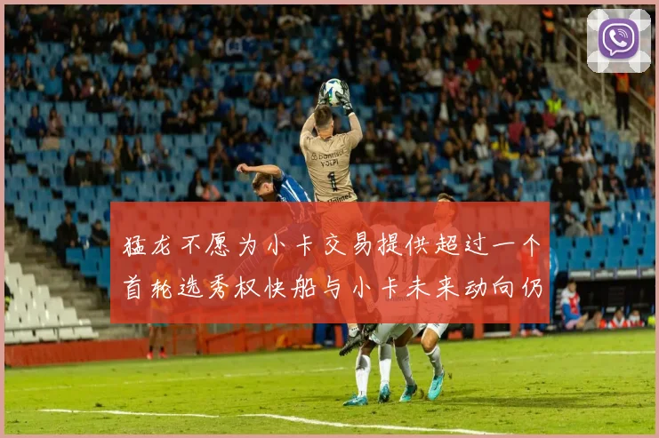 猛龙不愿为小卡交易提供超过一个首轮选秀权快船与小卡未来动向仍不明朗
