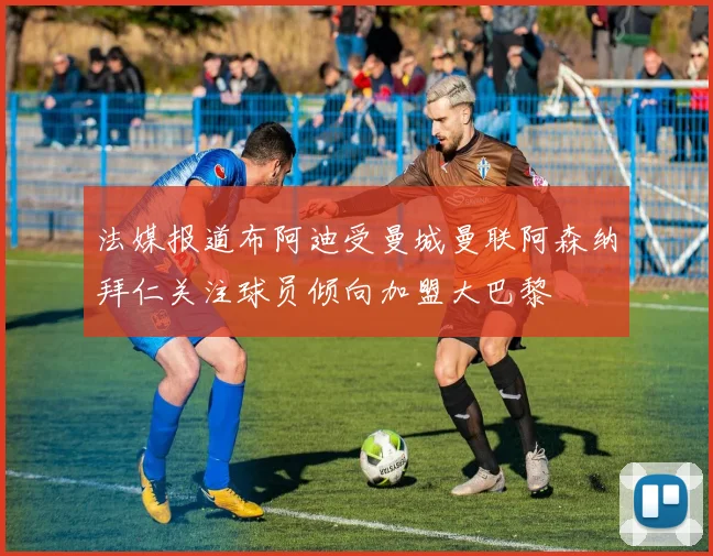 法媒报道布阿迪受曼城曼联阿森纳拜仁关注球员倾向加盟大巴黎